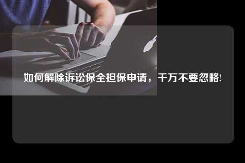 如何解除诉讼保全担保申请，千万不要忽略!