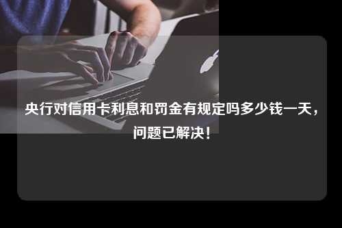 央行对信用卡利息和罚金有规定吗多少钱一天，问题已解决！