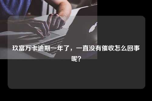 玖富万卡逾期一年了，一直没有催收怎么回事呢？