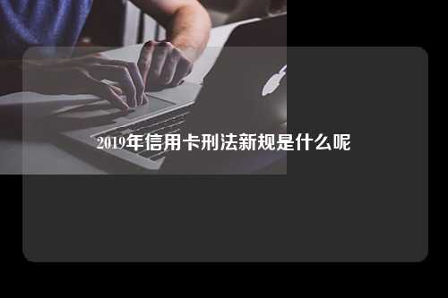 2019年信用卡刑法新规是什么呢