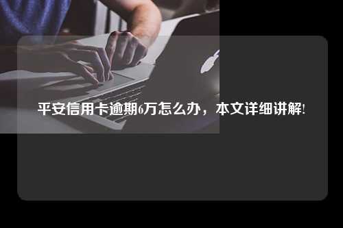 平安信用卡逾期6万怎么办，本文详细讲解!