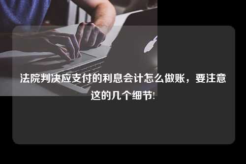 法院判决应支付的利息会计怎么做账，要注意这的几个细节!