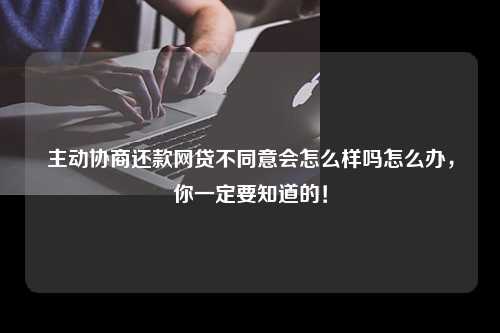 主动协商还款网贷不同意会怎么样吗怎么办，你一定要知道的！