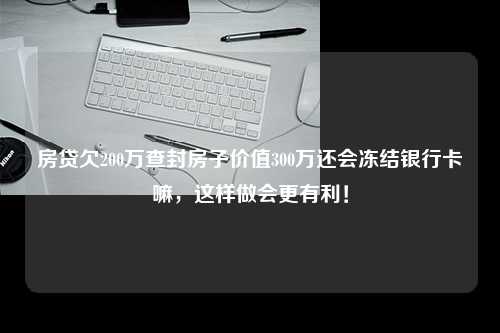 房贷欠200万查封房子价值300万还会冻结银行卡嘛，这样做会更有利！