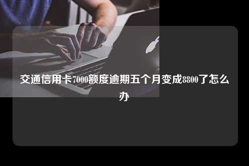 交通信用卡7000额度逾期五个月变成8800了怎么办