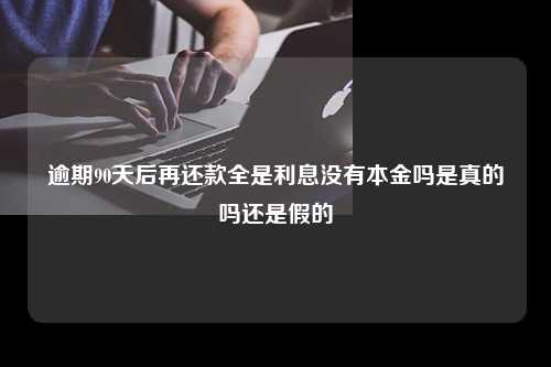 逾期90天后再还款全是利息没有本金吗是真的吗还是假的