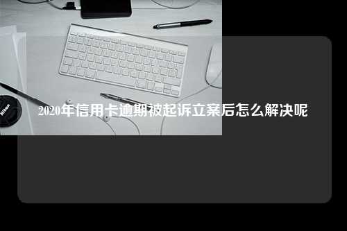 2020年信用卡逾期被起诉立案后怎么解决呢