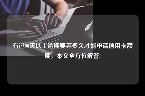 有过90天以上逾期要等多久才能申请信用卡额度，本文全方位解答!