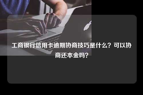 工商银行信用卡逾期协商技巧是什么？可以协商还本金吗？