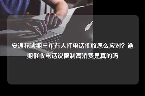 安逸花逾期三年有人打电话催收怎么应对？逾期催收电话说限制高消费是真的吗