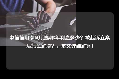 中信信用卡10万逾期5年利息多少？被起诉立案后怎么解决？，本文详细解答！