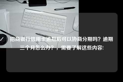 招商银行信用卡逾期后可以协商分期吗？逾期三个月怎么办？，需要了解这些内容!