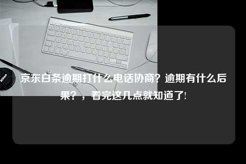 京东白条逾期打什么电话协商？逾期有什么后果？，看完这几点就知道了!