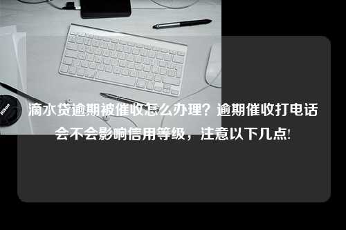 滴水贷逾期被催收怎么办理？逾期催收打电话会不会影响信用等级，注意以下几点!