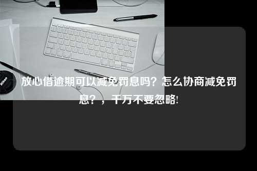 放心借逾期可以减免罚息吗？怎么协商减免罚息？，千万不要忽略!