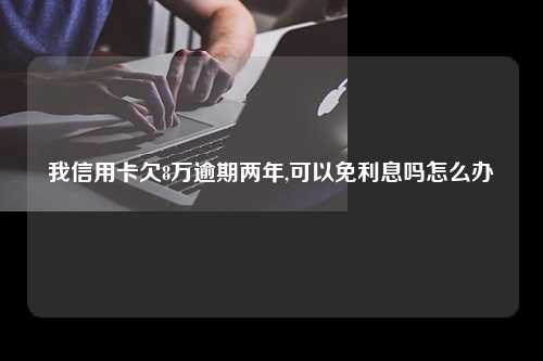 我信用卡欠8万逾期两年,可以免利息吗怎么办