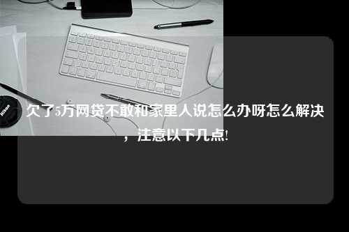 欠了5万网贷不敢和家里人说怎么办呀怎么解决，注意以下几点!