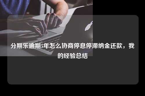 分期乐逾期5年怎么协商停息停滞纳金还款，我的经验总结