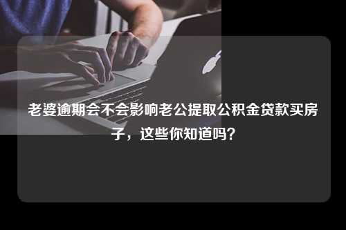 老婆逾期会不会影响老公提取公积金贷款买房子，这些你知道吗？