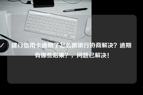 建行信用卡逾期了怎么跟银行协商解决？逾期有哪些后果？，问题已解决！