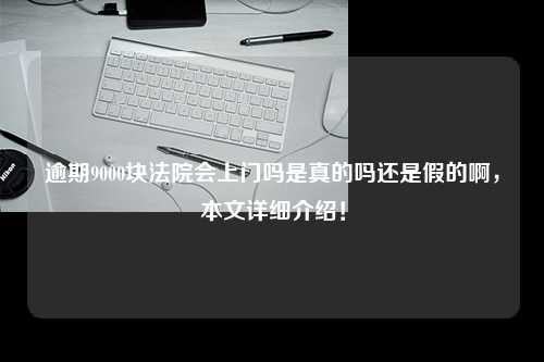 逾期9000块法院会上门吗是真的吗还是假的啊，本文详细介绍！