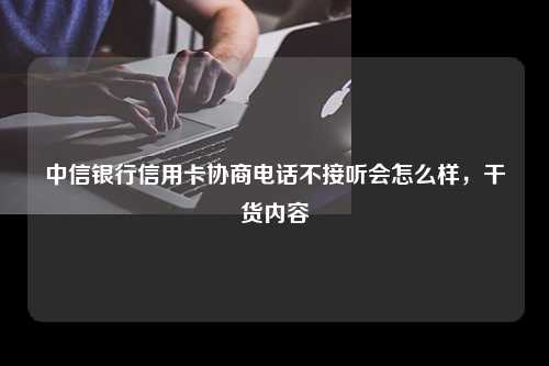 中信银行信用卡协商电话不接听会怎么样，干货内容