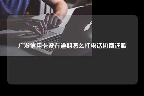 广发信用卡没有逾期怎么打电话协商还款