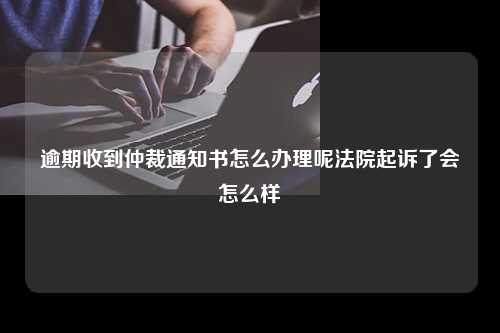 逾期收到仲裁通知书怎么办理呢法院起诉了会怎么样