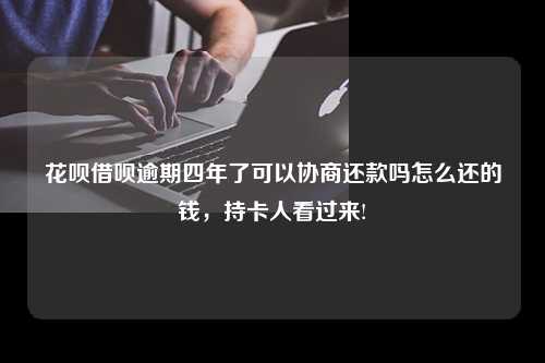 花呗借呗逾期四年了可以协商还款吗怎么还的钱，持卡人看过来!