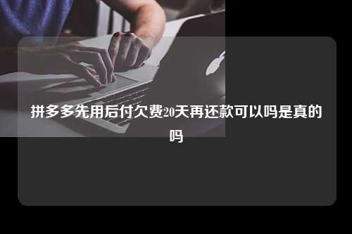 拼多多先用后付欠费20天再还款可以吗是真的吗