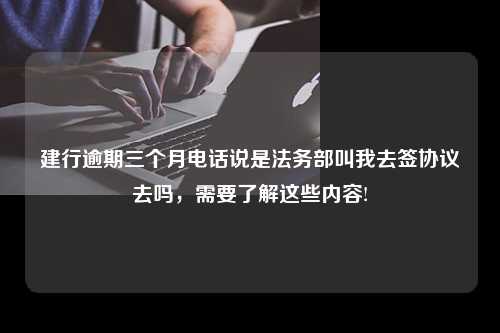 建行逾期三个月电话说是法务部叫我去签协议去吗，需要了解这些内容!