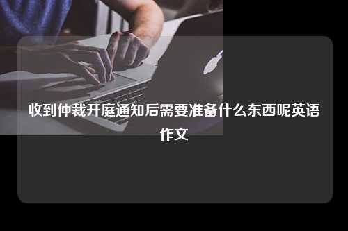 收到仲裁开庭通知后需要准备什么东西呢英语作文