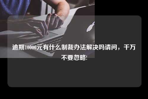 逾期10000元有什么制裁办法解决吗请问，千万不要忽略!