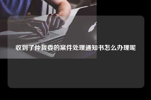 收到了仲裁委的案件处理通知书怎么办理呢