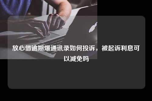 放心借逾期爆通讯录如何投诉，被起诉利息可以减免吗