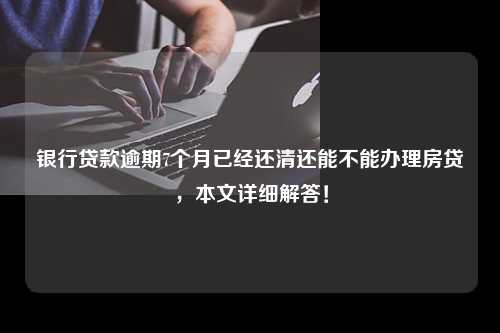 银行贷款逾期7个月已经还清还能不能办理房贷，本文详细解答！