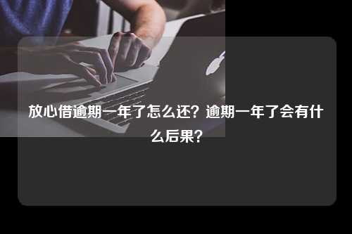 放心借逾期一年了怎么还？逾期一年了会有什么后果？