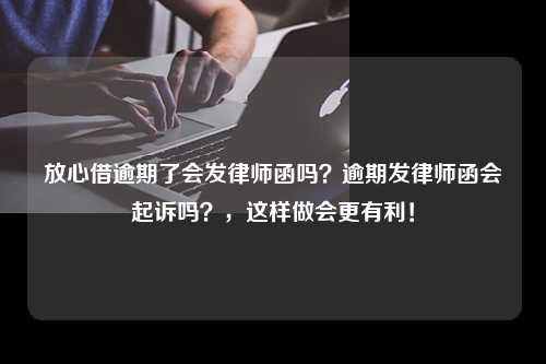 放心借逾期了会发律师函吗？逾期发律师函会起诉吗？，这样做会更有利！