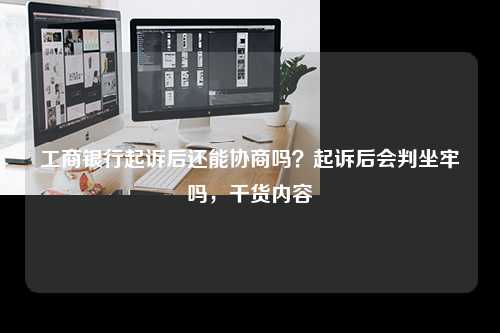 工商银行起诉后还能协商吗？起诉后会判坐牢吗，干货内容