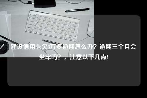 建设信用卡欠3万多逾期怎么办？逾期三个月会坐牢吗？，注意以下几点!