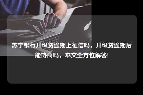 苏宁银行升级贷逾期上征信吗，升级贷逾期后能协商吗，本文全方位解答!