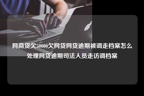 网商贷欠50000欠网贷网贷逾期被调走档案怎么处理网贷逾期司法人员走访调档案