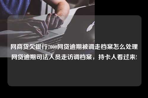 网商贷欠银行7000网贷逾期被调走档案怎么处理网贷逾期司法人员走访调档案，持卡人看过来!