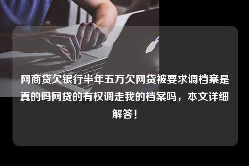 网商贷欠银行半年五万欠网贷被要求调档案是真的吗网贷的有权调走我的档案吗，本文详细解答！