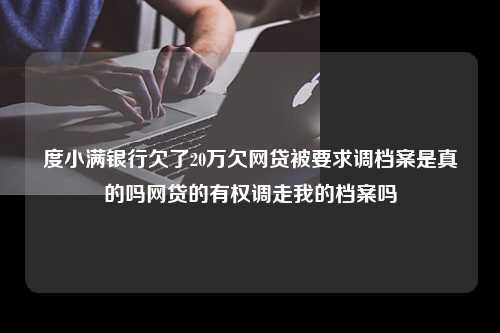 度小满银行欠了20万欠网贷被要求调档案是真的吗网贷的有权调走我的档案吗