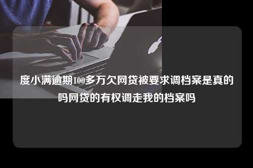 度小满逾期100多万欠网贷被要求调档案是真的吗网贷的有权调走我的档案吗