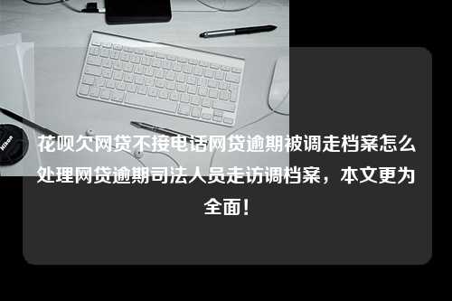 花呗欠网贷不接电话网贷逾期被调走档案怎么处理网贷逾期司法人员走访调档案，本文更为全面！