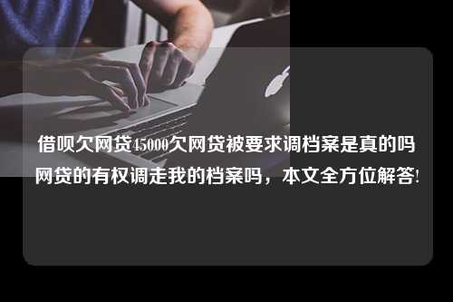 借呗欠网贷45000欠网贷被要求调档案是真的吗网贷的有权调走我的档案吗，本文全方位解答!