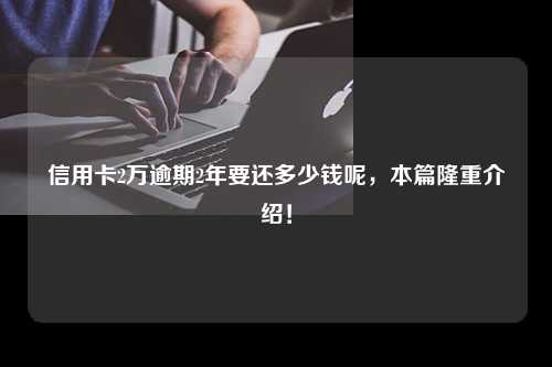 信用卡2万逾期2年要还多少钱呢，本篇隆重介绍！