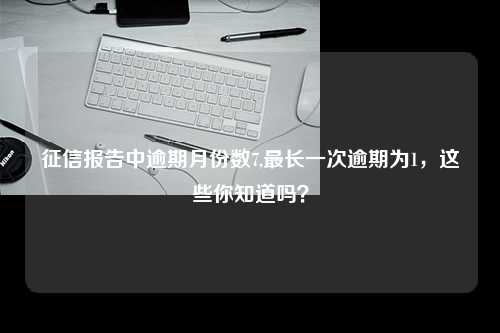 征信报告中逾期月份数7,最长一次逾期为1，这些你知道吗？